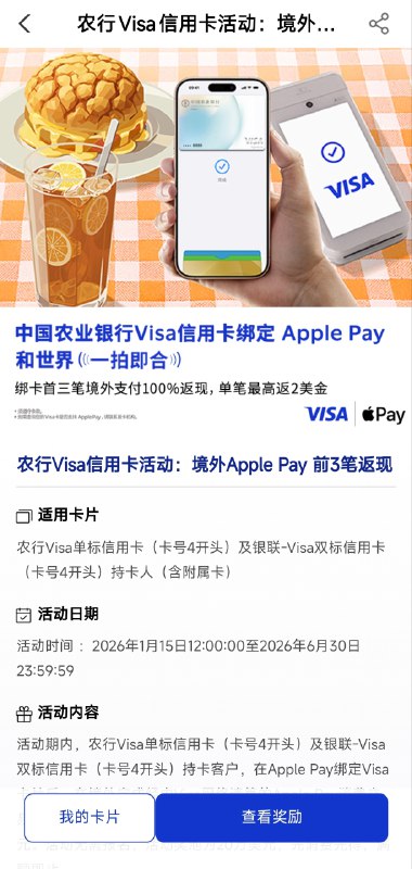 农行Visa信用卡境外Apple Pay 前3笔返现活动适用卡片农行Visa单标信用卡（卡号4开头）及银联-Visa双标信用卡（卡号4开头）持卡人（含附属卡）活动日期 2026年1月15日12:00:00至2026年6月30日23:59:59 活动内容 活动期内，农行Visa单标信用卡（卡号4开头）及银联-Visa 双标用用卡（卡号4开头）持卡客户，在Apple Pay绑定Visa卡片后，在境外完成经由Visa网络清算的Apple Pay消费交易，有机会享首三笔交易每笔100%返现，单笔最高返现2美元